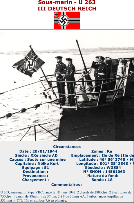 Sous - marin  - U 263 III DEUTSCH REICH   Circonstances   Date : 20/01/1944   Siècle : XXe siècle AD   Causes : Saute sur une mine   Capitaine : Nölke Kurt   Equipage : 51   Destination :   Provenance :   Chargement :   Zones : Re   Emplacement : Ile de Ré (Ile de Ré)   Latitude : 46° 06' 3748 / N   Longitude : 001° 35' 2848 / W   Géodésie : WGS84   N° SHOM : 14561063   Nature du fond:   Sonde : 18   Commentaires :   U 263, sous - marin, type VIIC, lancé le 18 mers 1942. 2 diesels de 2800chw, 2 électriques de  750chw. 1 canon de 88mm, 1 de 37mm, 2 à 8 de 20mm AA, 5 tubes lances torpilles de  533mm(14 TT). 17n en surface 7,6 en plongée.