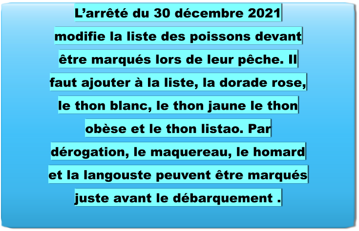 L’arrêté du 30 décembre 2021 modifie la liste des poissons devant être marqués lors de leur pêche. Il faut ajouter à la liste, la dorade rose, le thon blanc, le thon jaune le thon obèse et le thon listao. Par dérogation, le maquereau, le homard et la langouste peuvent être marqués juste avant le débarquement .