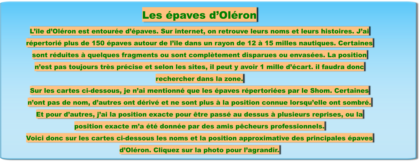 Les épaves d’Oléron L’île d’Oléron est entourée d’épaves. Sur internet, on retrouve leurs noms et leurs histoires. J’ai répertorié plus de 150 épaves autour de l’île dans un rayon de 12 à 15 milles nautiques. Certaines sont réduites à quelques fragments ou sont complètement disparues ou envasées. La position n’est pas toujours très précise et selon les sites, il peut y avoir 1 mille d’écart. il faudra donc rechercher dans la zone. Sur les cartes ci-dessous, je n’ai mentionné que les épaves répertoriées par le Shom. Certaines n’ont pas de nom, d’autres ont dérivé et ne sont plus à la position connue lorsqu’elle ont sombré. Et pour d’autres, j’ai la position exacte pour être passé au dessus à plusieurs reprises, ou la position exacte m’a été donnée par des amis pêcheurs professionnels. Voici donc sur les cartes ci-dessous les noms et la position approximative des principales épaves d’Oléron. Cliquez sur la photo pour l’agrandir.