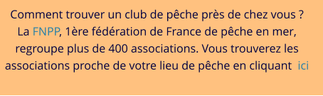 Comment trouver un club de pêche près de chez vous ? La FNPP, 1ère fédération de France de pêche en mer, regroupe plus de 400 associations. Vous trouverez les associations proche de votre lieu de pêche en cliquant  ici