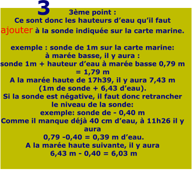 3ème point : Ce sont donc les hauteurs d’eau qu’il faut ajouter à la sonde indiquée sur la carte marine.  exemple : sonde de 1m sur la carte marine: à marée basse, il y aura : sonde 1m + hauteur d’eau à marée basse 0,79 m = 1,79 m A la marée haute de 17h39, il y aura 7,43 m (1m de sonde + 6,43 d’eau). Si la sonde est négative, il faut donc retrancher le niveau de la sonde: exemple: sonde de - 0,40 m Comme il manque déjà 40 cm d’eau, à 11h26 il y aura  0,79 -0,40 = 0,39 m d’eau. A la marée haute suivante, il y aura  6,43 m - 0,40 = 6,03 m    3
